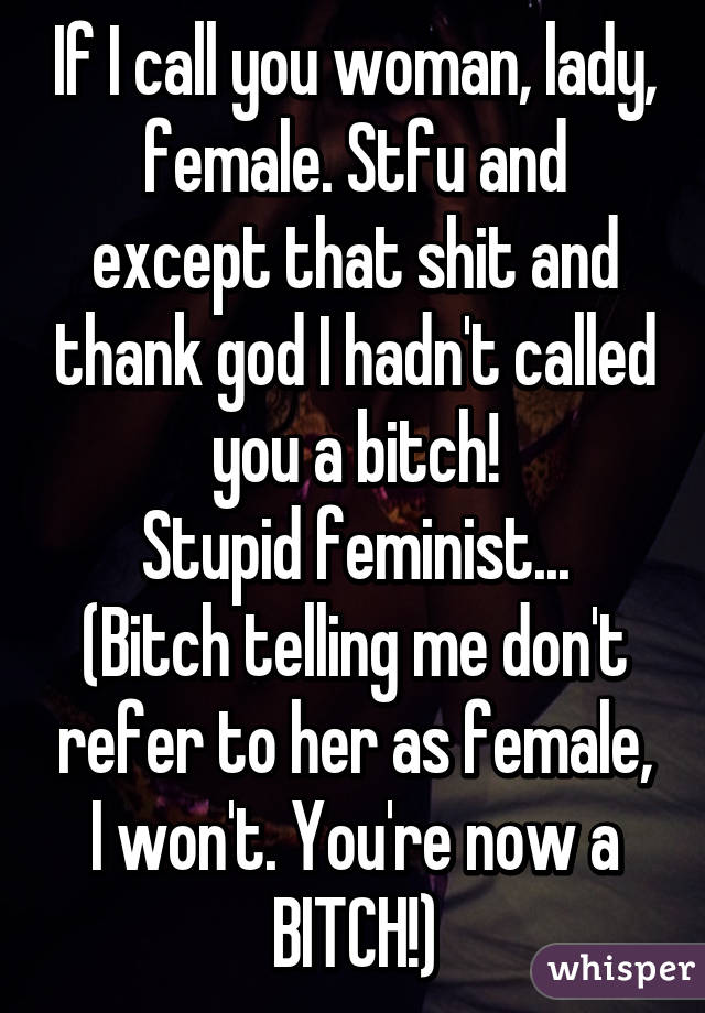 If I call you woman, lady, female. Stfu and except that shit and thank god I hadn't called you a bitch!
Stupid feminist...
(Bitch telling me don't refer to her as female,
I won't. You're now a BITCH!)