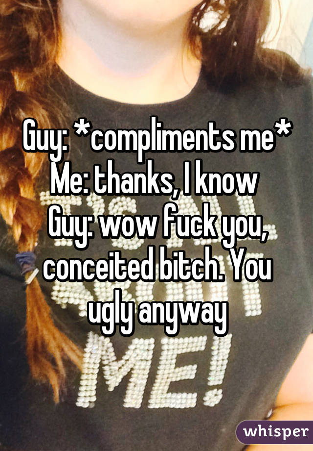 Guy: *compliments me*
Me: thanks, I know 
Guy: wow fuck you, conceited bitch. You ugly anyway