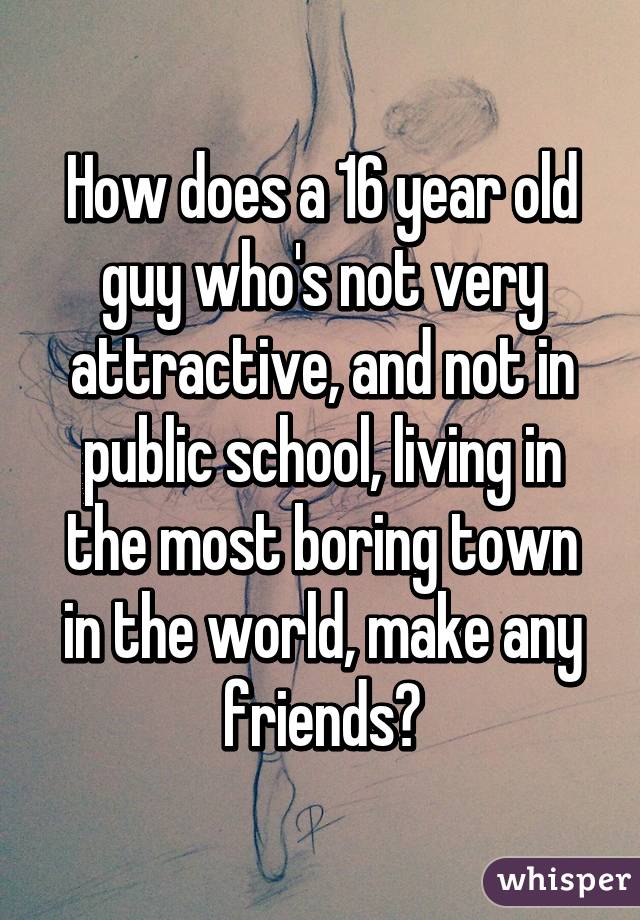 How does a 16 year old guy who's not very attractive, and not in public school, living in the most boring town in the world, make any friends?