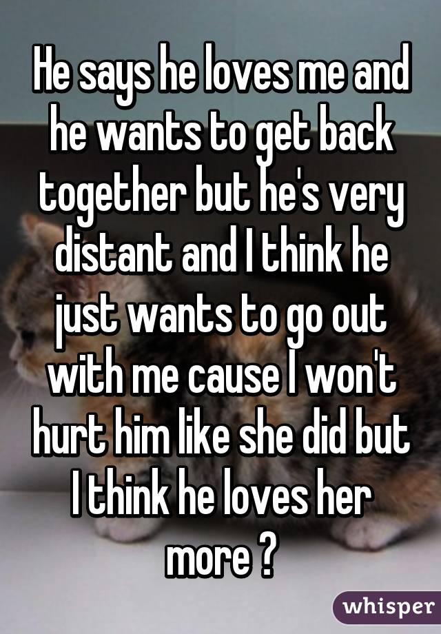 He says he loves me and he wants to get back together but he's very distant and I think he just wants to go out with me cause I won't hurt him like she did but I think he loves her more 😓