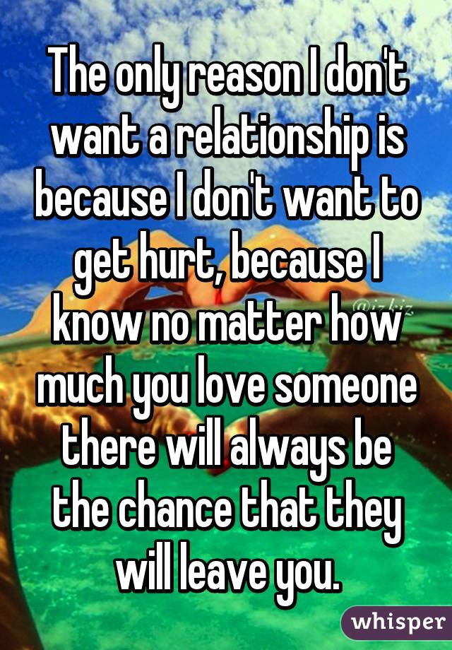 The only reason I don't want a relationship is because I don't want to get hurt, because I know no matter how much you love someone there will always be the chance that they will leave you.