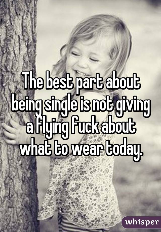 The best part about being single is not giving a flying fuck about what to wear today.