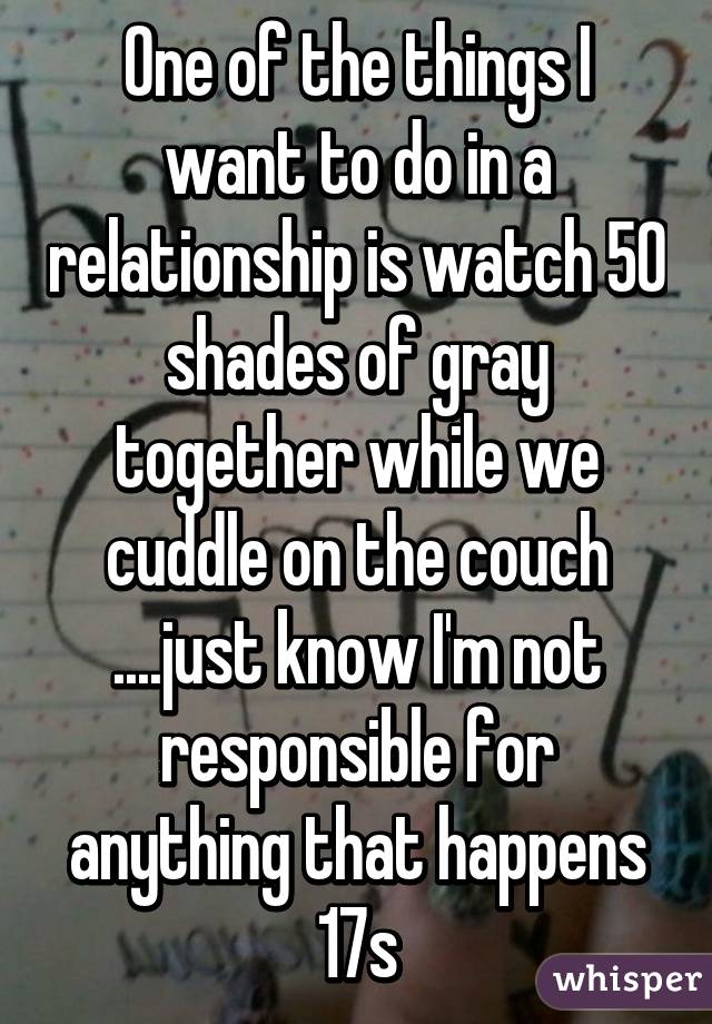 One of the things I want to do in a relationship is watch 50 shades of gray together while we cuddle on the couch ....just know I'm not responsible for anything that happens 17s