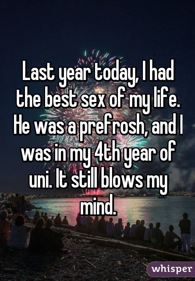 Last year today, I had the best sex of my life. He was a prefrosh, and I was in my 4th year of uni. It still blows my mind.