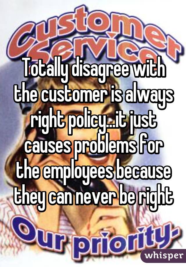 Totally disagree with the customer is always right policy...it just causes problems for the employees because they can never be right
