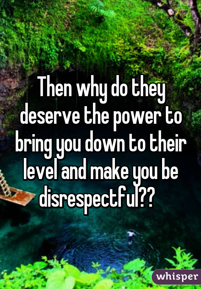 Then why do they deserve the power to bring you down to their level and make you be disrespectful??  