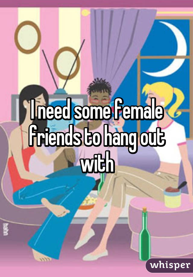 I need some female friends to hang out with