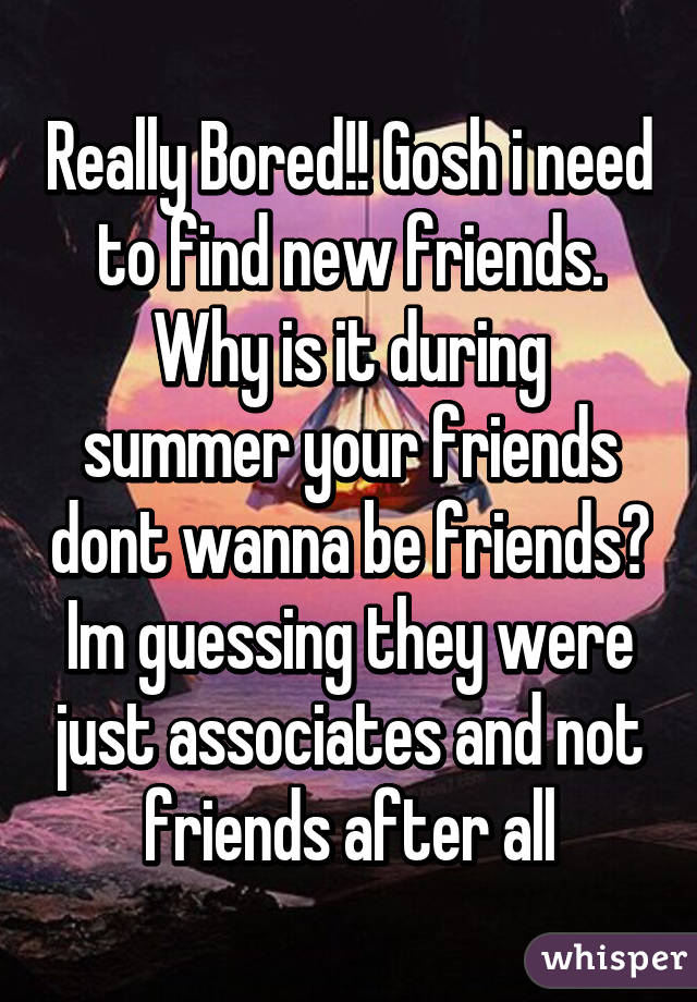 Really Bored!! Gosh i need to find new friends.
Why is it during summer your friends dont wanna be friends?
Im guessing they were just associates and not friends after all