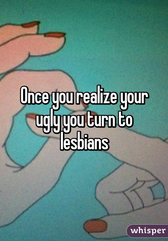 Once you realize your ugly you turn to lesbians