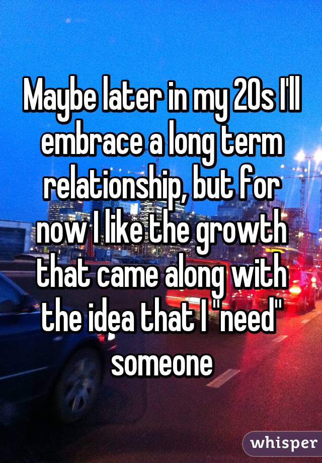 Maybe later in my 20s I'll embrace a long term relationship, but for now I like the growth that came along with the idea that I "need" someone