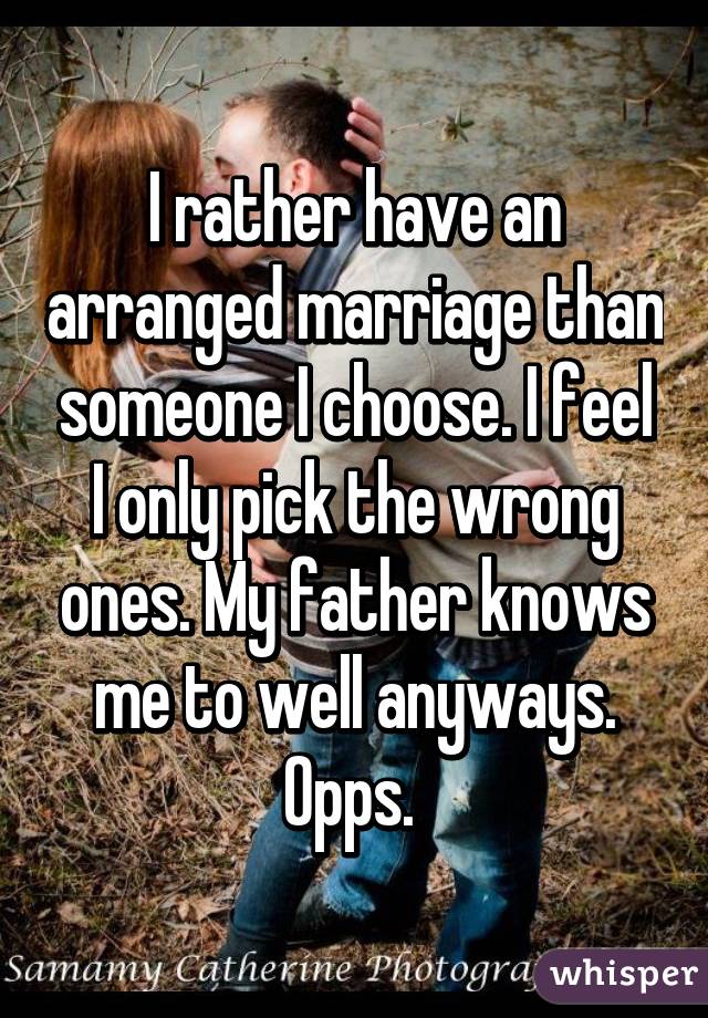 I rather have an arranged marriage than someone I choose. I feel I only pick the wrong ones. My father knows me to well anyways. Opps. 