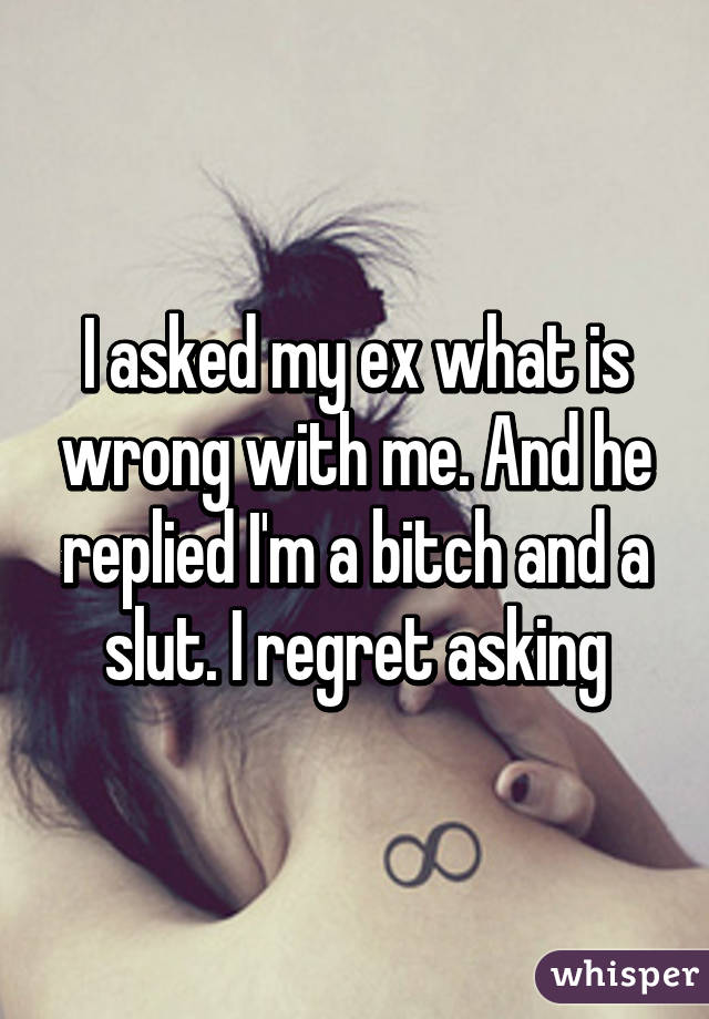 I asked my ex what is wrong with me. And he replied I'm a bitch and a slut. I regret asking