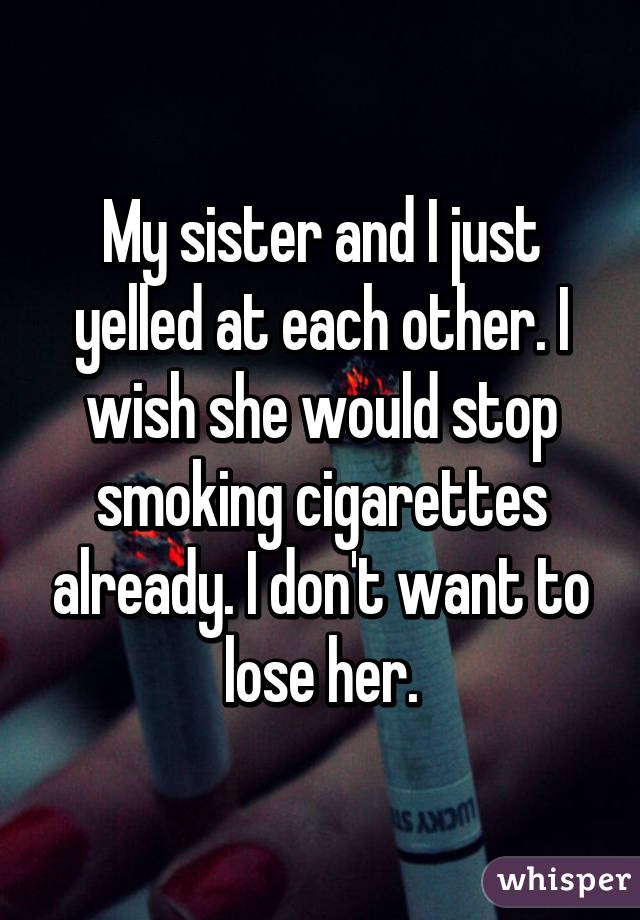 My sister and I just yelled at each other. I wish she would stop smoking cigarettes already. I don't want to lose her.