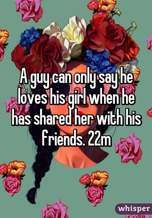 A guy can only say he loves his girl when he has shared her with his friends. 22m
