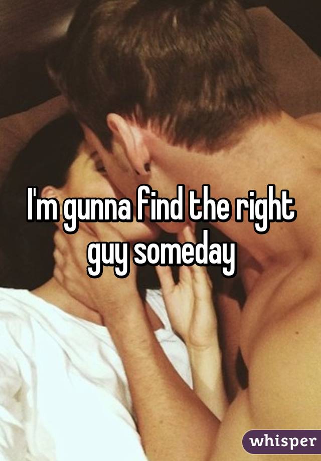 I'm gunna find the right guy someday