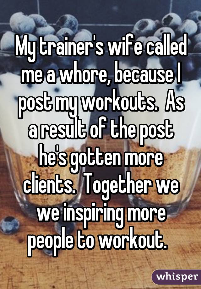 My trainer's wife called me a whore, because I post my workouts.  As a result of the post he's gotten more clients.  Together we we inspiring more people to workout.  