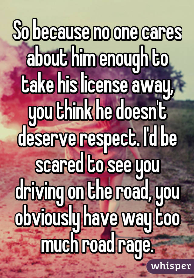 So because no one cares about him enough to take his license away, you think he doesn't deserve respect. I'd be scared to see you driving on the road, you obviously have way too much road rage.