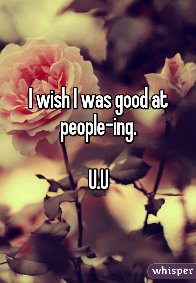 I wish I was good at people-ing.

U.U