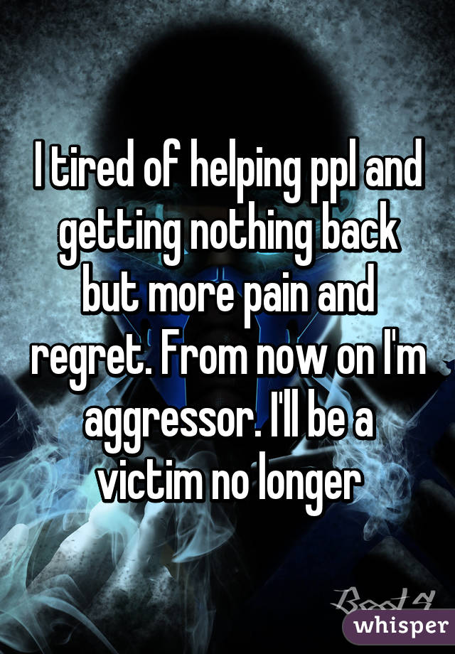 I tired of helping ppl and getting nothing back but more pain and regret. From now on I'm aggressor. I'll be a victim no longer