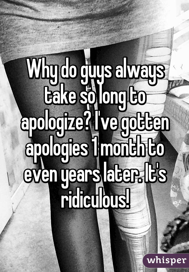 Why do guys always take so long to apologize? I've gotten apologies 1 month to even years later. It's ridiculous!