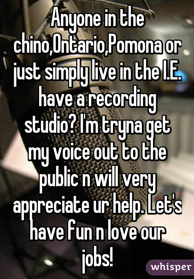 Anyone in the chino,Ontario,Pomona or just simply live in the I.E. have a recording studio? I'm tryna get my voice out to the public n will very appreciate ur help. Let's have fun n love our jobs!