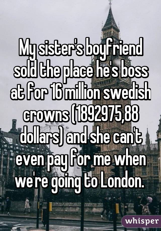 My sister's boyfriend sold the place he's boss at for 16 million swedish crowns (1892975,88 dollars) and she can't even pay for me when we're going to London. 