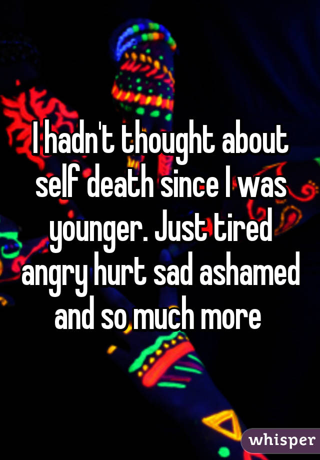 I hadn't thought about self death since I was younger. Just tired angry hurt sad ashamed and so much more 