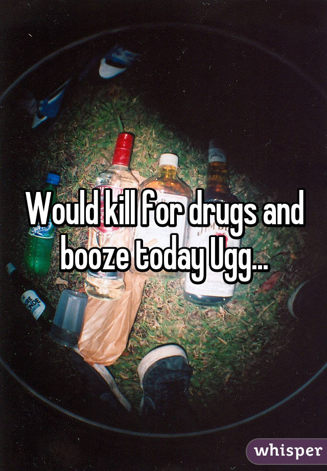 Would kill for drugs and booze today Ugg...