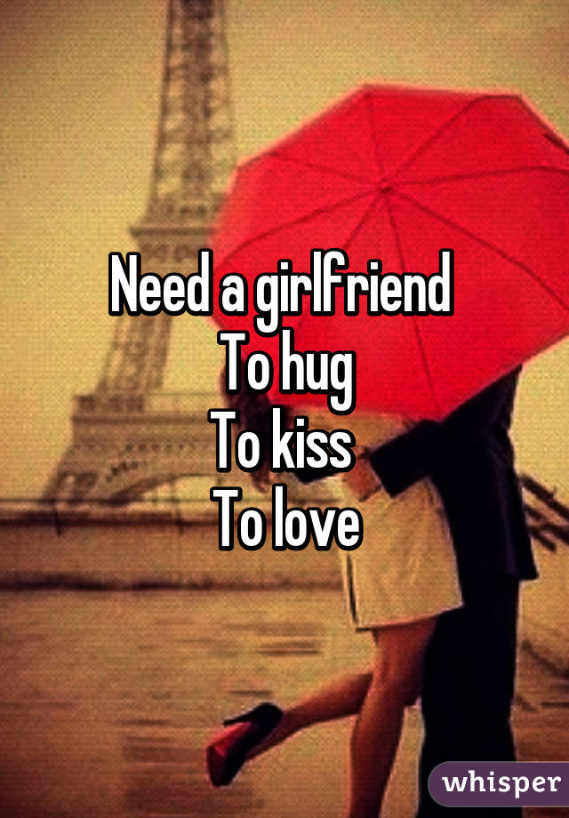 Need a girlfriend 
To hug
To kiss 
To love
