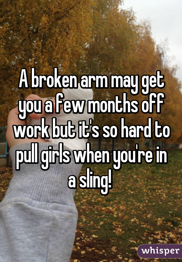 A broken arm may get you a few months off work but it's so hard to pull girls when you're in a sling! 