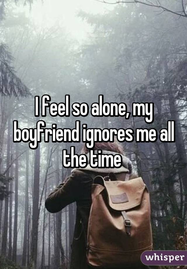 I feel so alone, my boyfriend ignores me all the time 
