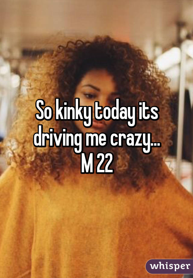 So kinky today its driving me crazy...
M 22