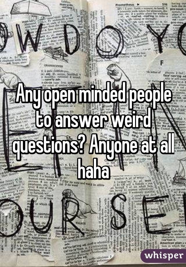 Any open minded people to answer weird questions? Anyone at all haha