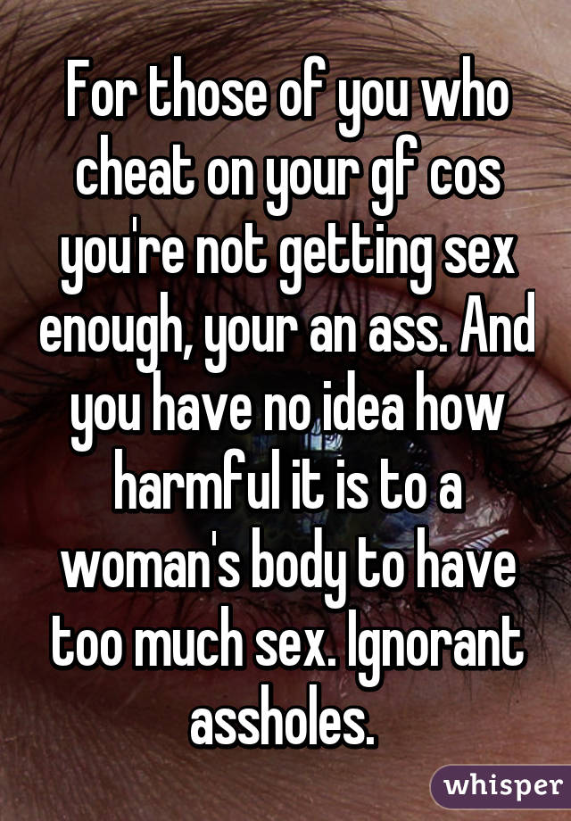 For those of you who cheat on your gf cos you're not getting sex enough, your an ass. And you have no idea how harmful it is to a woman's body to have too much sex. Ignorant assholes. 