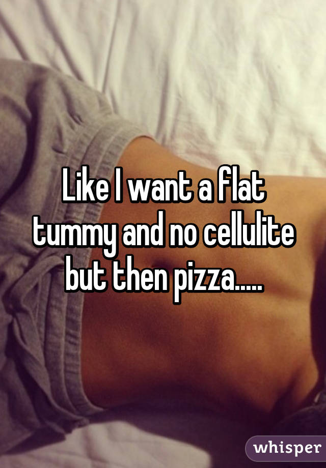 Like I want a flat tummy and no cellulite but then pizza.....