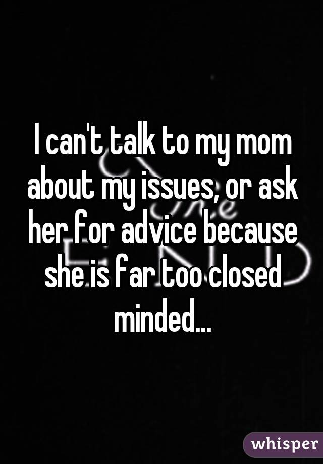 I can't talk to my mom about my issues, or ask her for advice because she is far too closed minded...