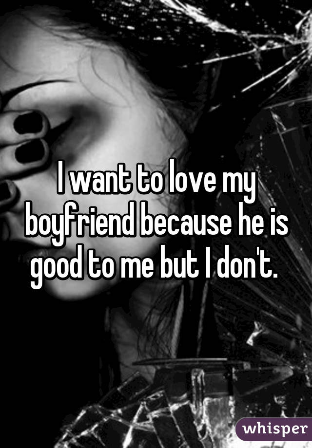 I want to love my boyfriend because he is good to me but I don't. 
