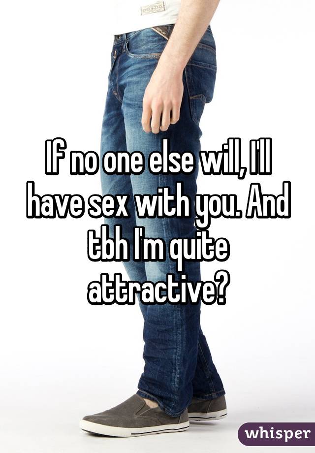 If no one else will, I'll have sex with you. And tbh I'm quite attractive😂