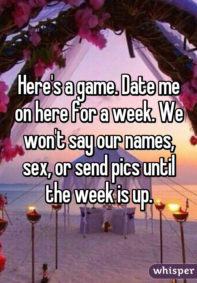Here's a game. Date me on here for a week. We won't say our names, sex, or send pics until the week is up.