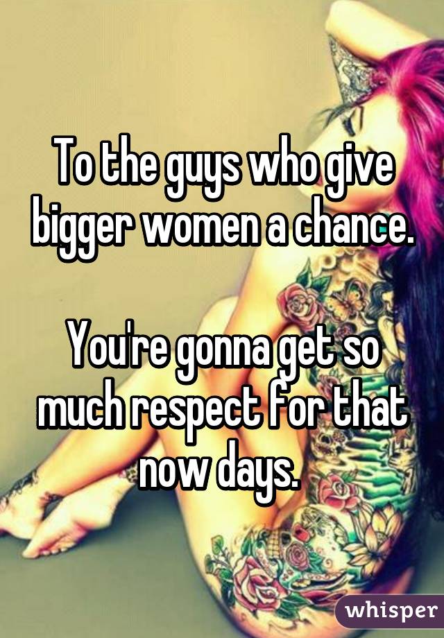 To the guys who give bigger women a chance.

You're gonna get so much respect for that now days. 