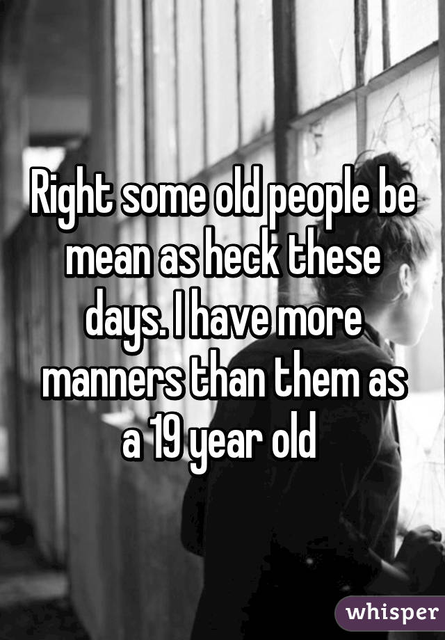 Right some old people be mean as heck these days. I have more manners than them as a 19 year old 