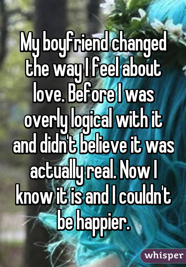 My boyfriend changed the way I feel about love. Before I was overly logical with it and didn't believe it was actually real. Now I know it is and I couldn't be happier.