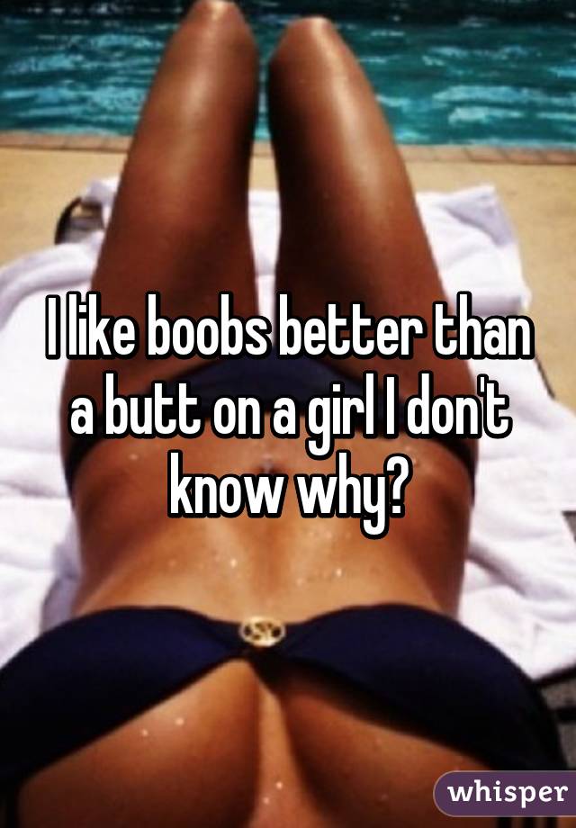 I like boobs better than a butt on a girl I don't know why?