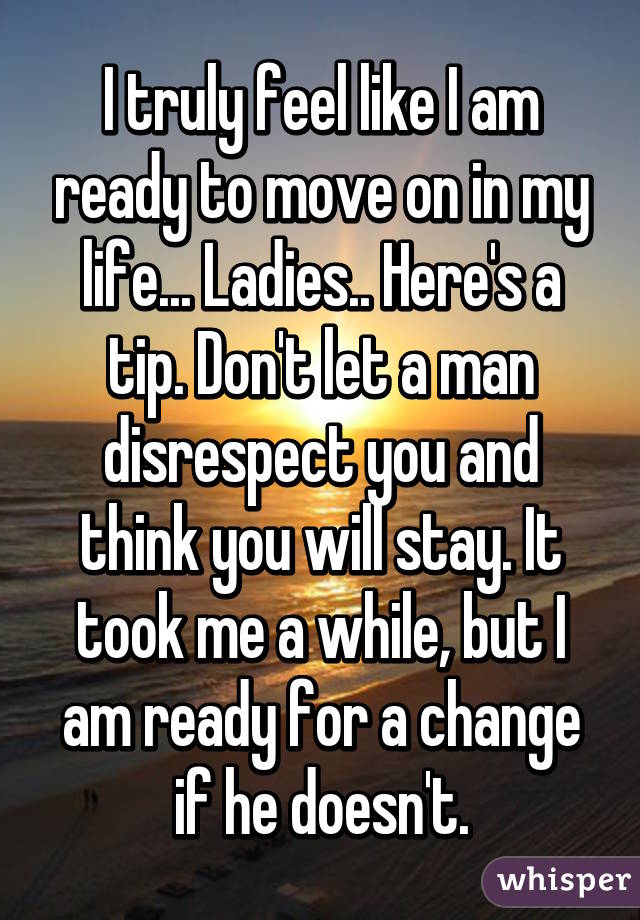 I truly feel like I am ready to move on in my life... Ladies.. Here's a tip. Don't let a man disrespect you and think you will stay. It took me a while, but I am ready for a change if he doesn't.