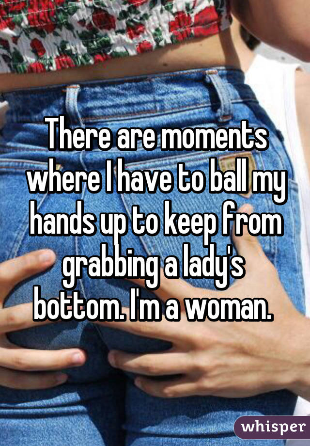 There are moments where I have to ball my hands up to keep from grabbing a lady's  bottom. I'm a woman. 