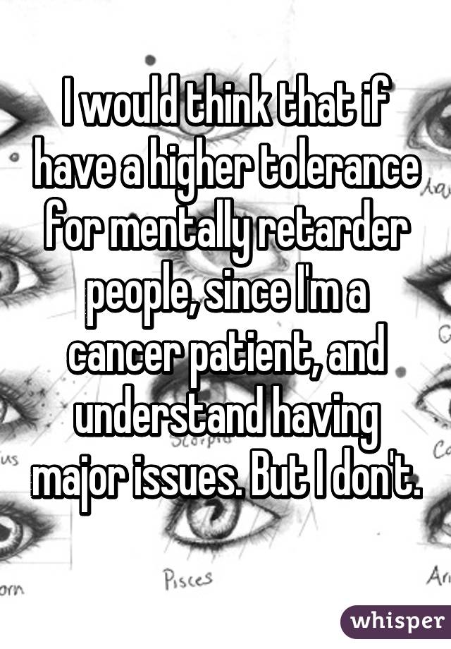 I would think that if have a higher tolerance for mentally retarder people, since I'm a cancer patient, and understand having major issues. But I don't. 