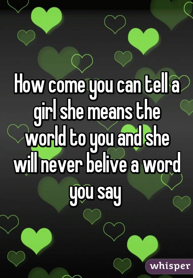 How come you can tell a girl she means the world to you and she will never belive a word you say 