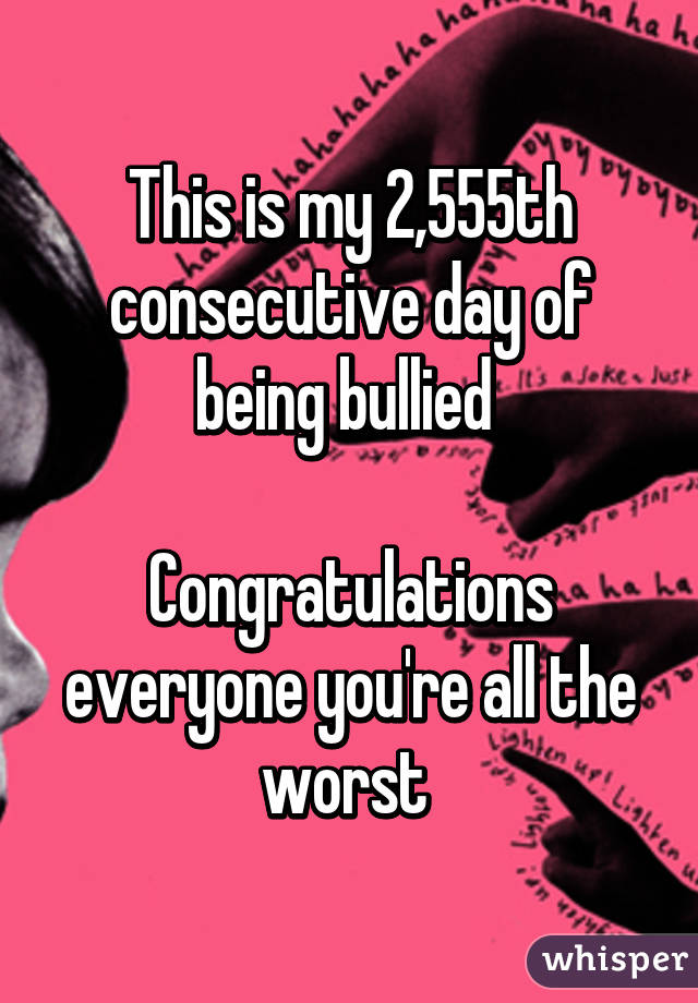 This is my 2,555th consecutive day of being bullied 

Congratulations everyone you're all the worst 