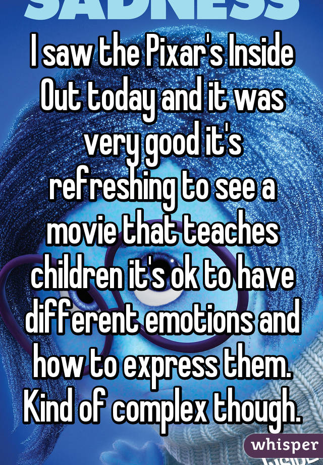 I saw the Pixar's Inside Out today and it was very good it's refreshing to see a movie that teaches children it's ok to have different emotions and how to express them. Kind of complex though.