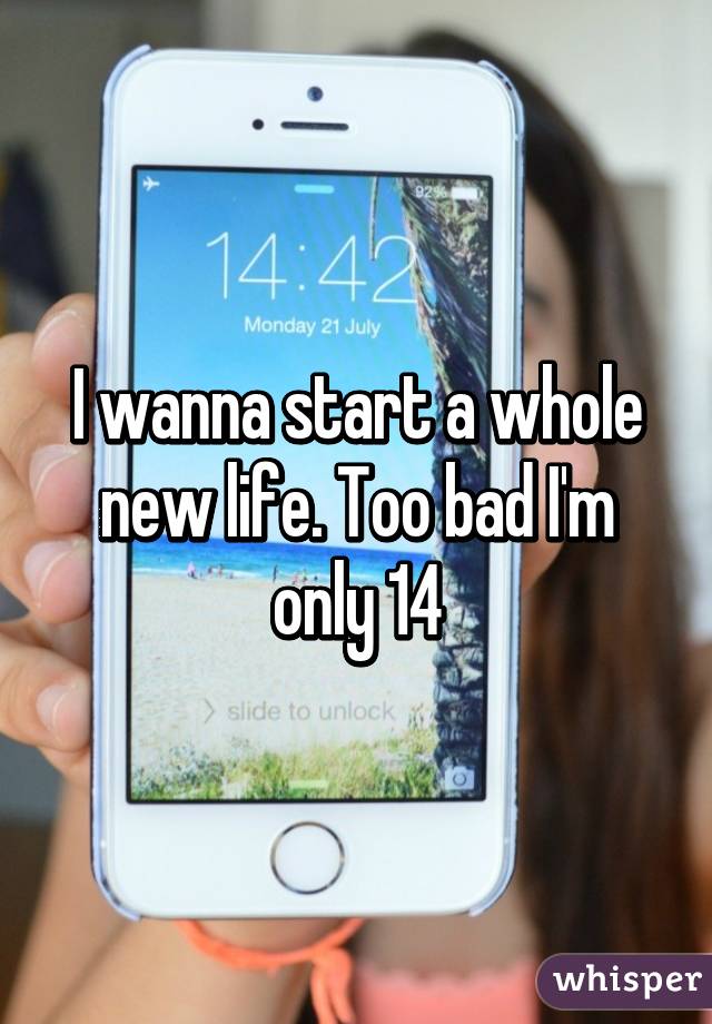 I wanna start a whole new life. Too bad I'm only 14